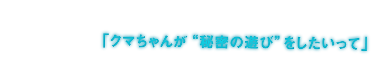 「クマちゃんが“秘密の遊び”をしたいって」